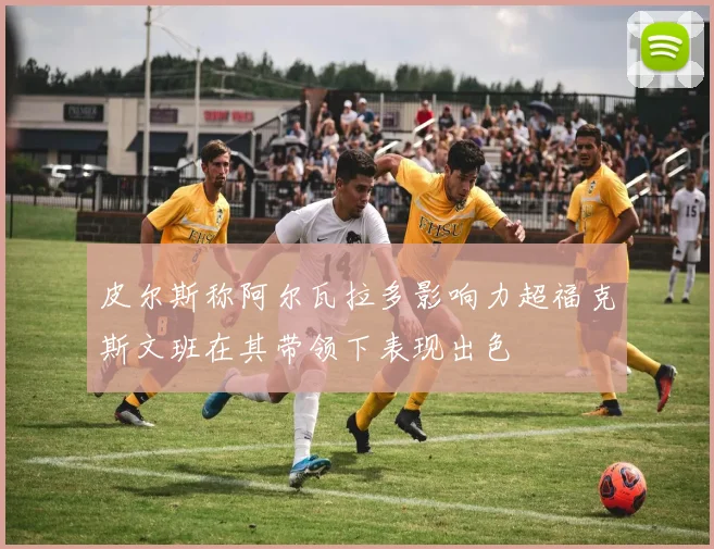 皮尔斯称阿尔瓦拉多影响力超福克斯文班在其带领下表现出色