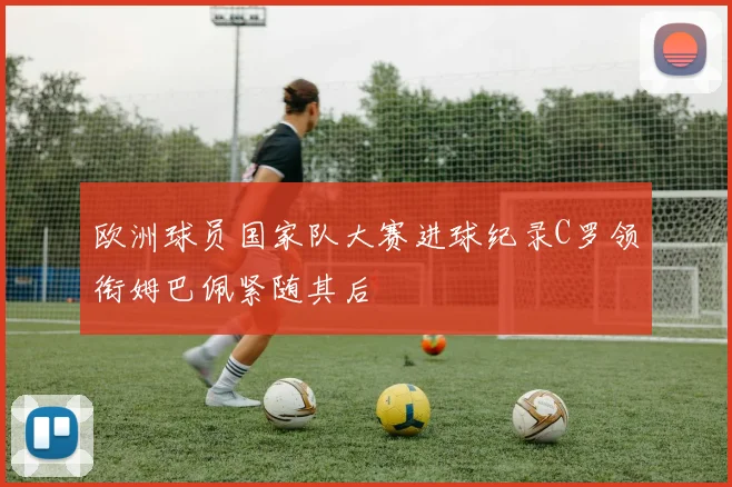 欧洲球员国家队大赛进球纪录C罗领衔姆巴佩紧随其后