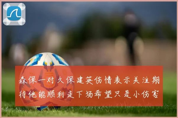 森保一对久保建英伤情表示关注期待他能顺利走下场希望只是小伤害