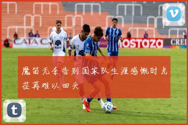 魔笛无奈告别国家队生涯感慨时光荏苒难以回头