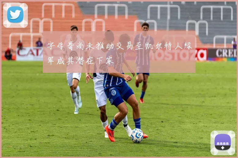 字母哥尚未推动交易至凯尔特人绿军成其潜在下家