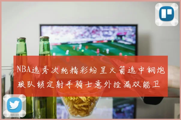 NBA选秀次轮精彩纷呈火箭选中钢炮狼队锁定射手骑士意外捡漏双能卫