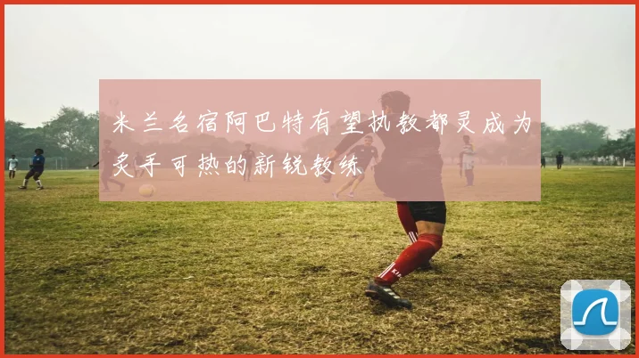 米兰名宿阿巴特有望执教都灵成为炙手可热的新锐教练