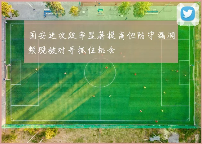 国安进攻效率显著提高但防守漏洞频现被对手抓住机会