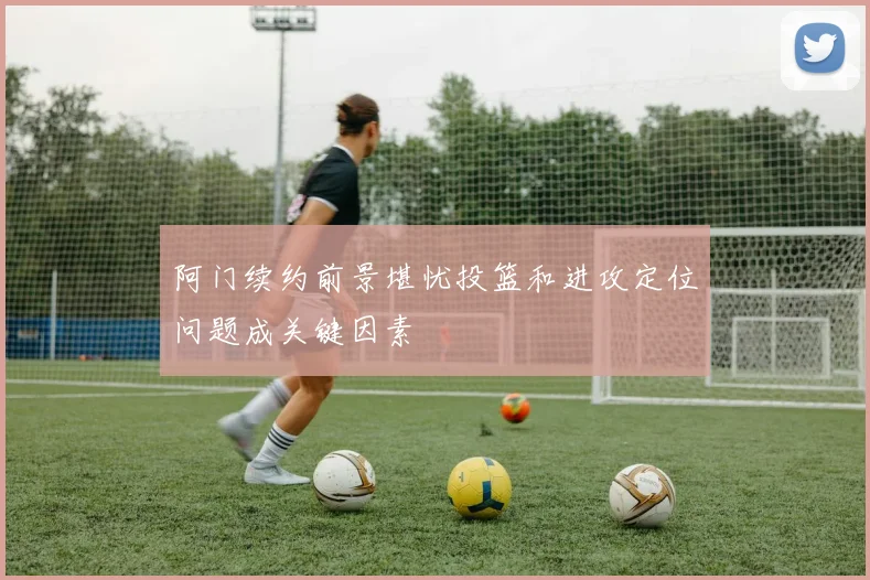阿门续约前景堪忧投篮和进攻定位问题成关键因素