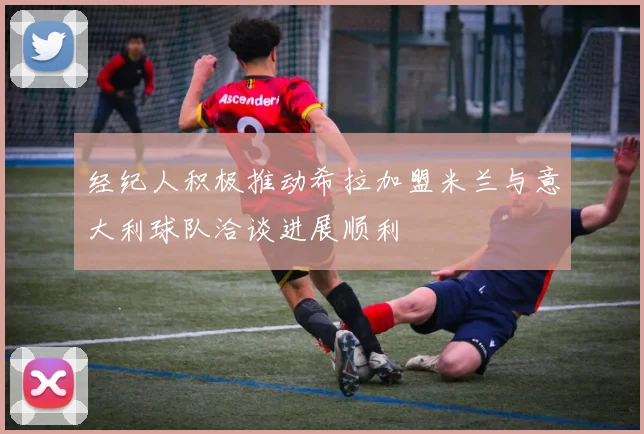 经纪人积极推动希拉加盟米兰与意大利球队洽谈进展顺利