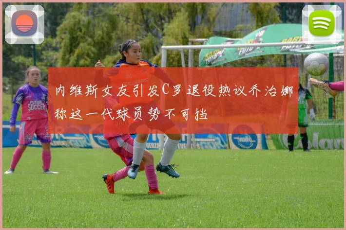 内维斯女友引发C罗退役热议乔治娜称这一代球员势不可挡